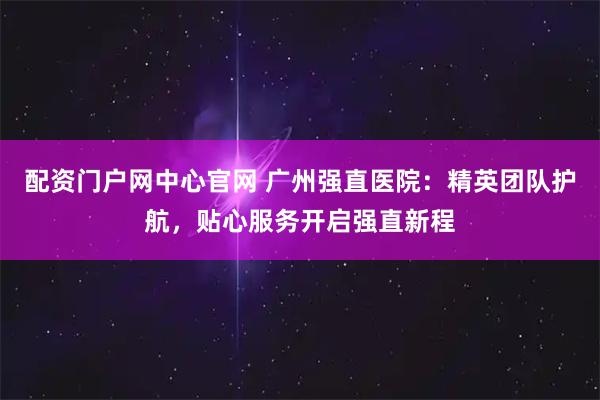 配资门户网中心官网 广州强直医院：精英团队护航，贴心服务开启强直新程