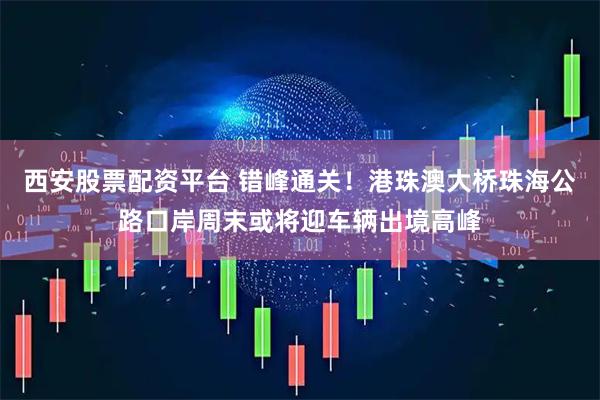 西安股票配资平台 错峰通关！港珠澳大桥珠海公路口岸周末或将迎车辆出境高峰