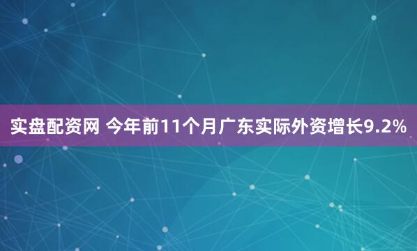 实盘配资网 今年前11个月广东实际外资增长9.2%