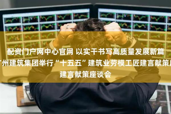 配资门户网中心官网 以实干书写高质量发展新篇章，广州建筑集团举行“十五五”建筑业劳模工匠建言献策座谈会