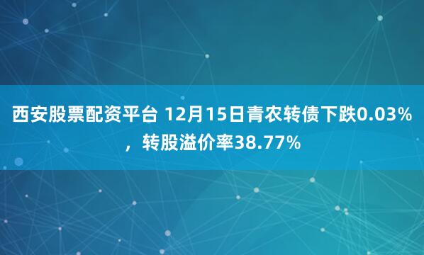 西安股票配资平台 12月15日青农转债下跌0.03%，转股溢价率38.77%