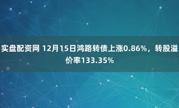 实盘配资网 12月15日鸿路转债上涨0.86%，转股溢价率133.35%