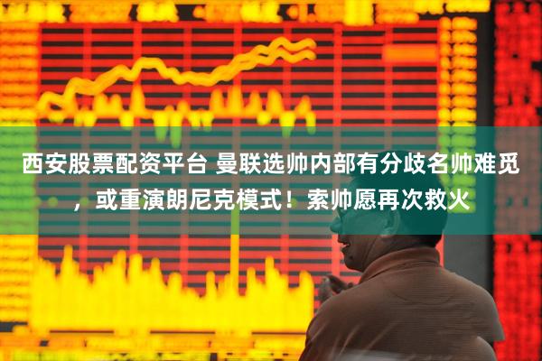 西安股票配资平台 曼联选帅内部有分歧名帅难觅，或重演朗尼克模式！索帅愿再次救火