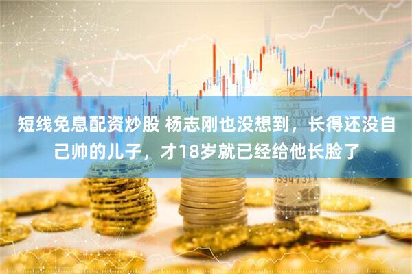 短线免息配资炒股 杨志刚也没想到，长得还没自己帅的儿子，才18岁就已经给他长脸了