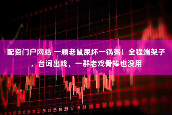 配资门户网站 一颗老鼠屎坏一锅粥！全程端架子，台词出戏，一群老戏骨捧也没用
