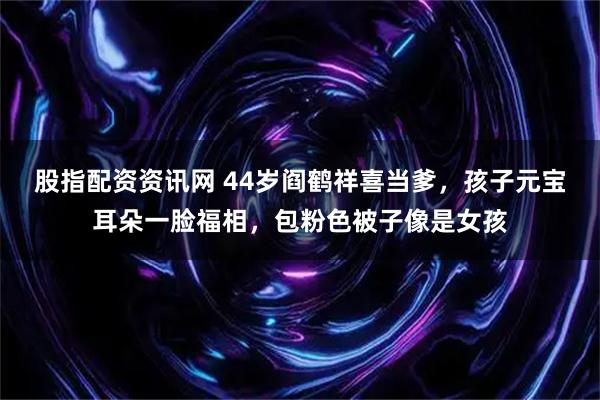 股指配资资讯网 44岁阎鹤祥喜当爹，孩子元宝耳朵一脸福相，包粉色被子像是女孩