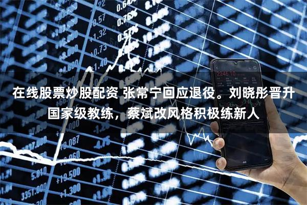 在线股票炒股配资 张常宁回应退役。刘晓彤晋升国家级教练，蔡斌改风格积极练新人