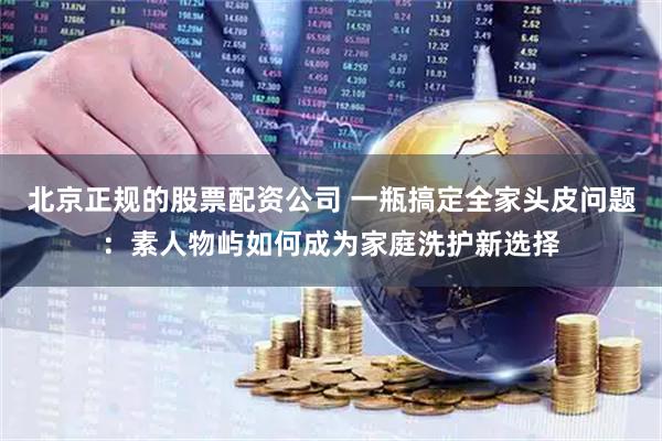 北京正规的股票配资公司 一瓶搞定全家头皮问题：素人物屿如何成为家庭洗护新选择