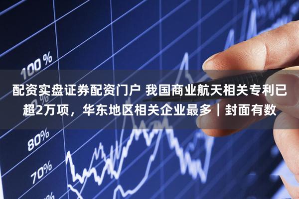 配资实盘证券配资门户 我国商业航天相关专利已超2万项，华东地区相关企业最多｜封面有数
