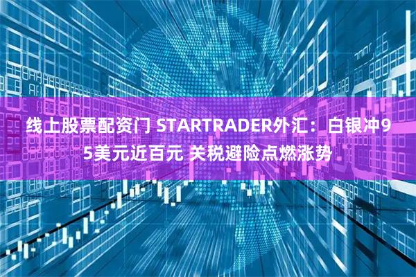 线上股票配资门 STARTRADER外汇：白银冲95美元近百元 关税避险点燃涨势