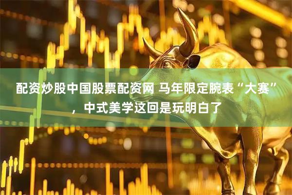 配资炒股中国股票配资网 马年限定腕表“大赛”，中式美学这回是玩明白了
