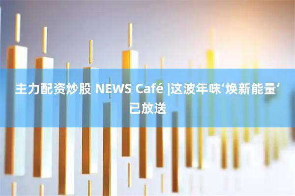 主力配资炒股 NEWS Café |这波年味‘焕新能量’已放送
