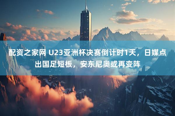 配资之家网 U23亚洲杯决赛倒计时1天，日媒点出国足短板，安东尼奥或再变阵