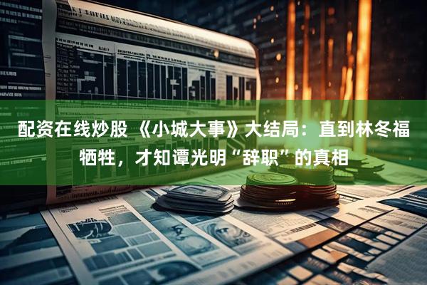 配资在线炒股 《小城大事》大结局：直到林冬福牺牲，才知谭光明“辞职”的真相