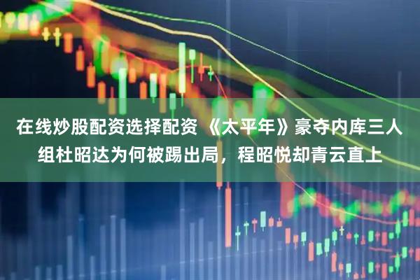 在线炒股配资选择配资 《太平年》豪夺内库三人组杜昭达为何被踢出局，程昭悦却青云直上