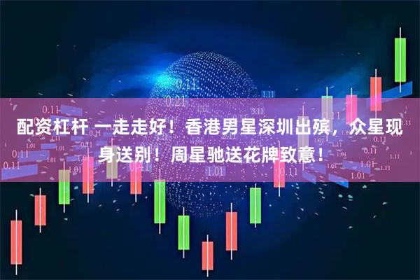 配资杠杆 一走走好！香港男星深圳出殡，众星现身送别！周星驰送花牌致意！