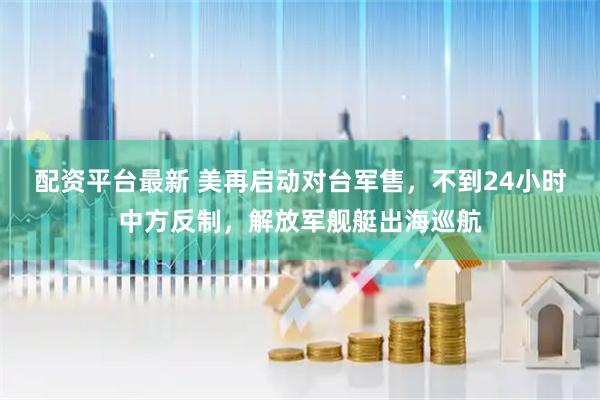 配资平台最新 美再启动对台军售，不到24小时中方反制，解放军舰艇出海巡航