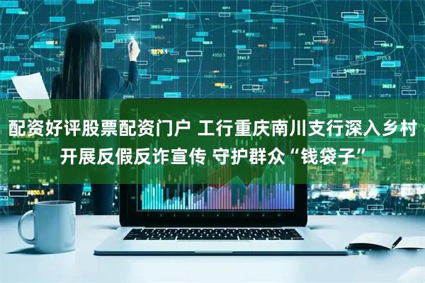 配资好评股票配资门户 工行重庆南川支行深入乡村开展反假反诈宣传 守护群众“钱袋子”