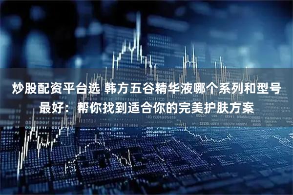 炒股配资平台选 韩方五谷精华液哪个系列和型号最好：帮你找到适合你的完美护肤方案