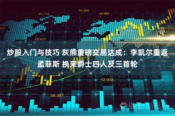炒股入门与技巧 灰熊重磅交易达成：李凯尔重返孟菲斯 换来爵士四人及三首轮