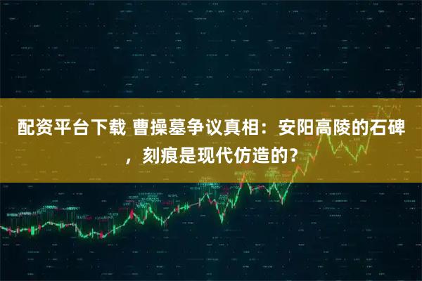 配资平台下载 曹操墓争议真相：安阳高陵的石碑，刻痕是现代仿造的？