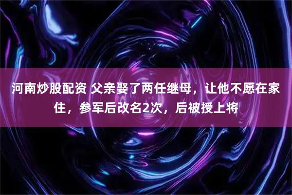 河南炒股配资 父亲娶了两任继母，让他不愿在家住，参军后改名2次，后被授上将