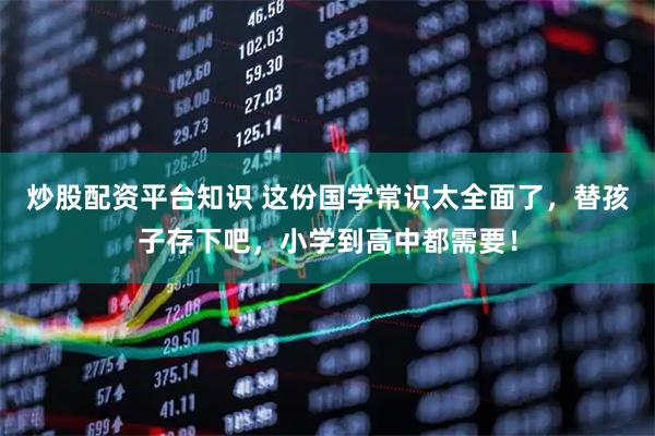 炒股配资平台知识 这份国学常识太全面了，替孩子存下吧，小学到高中都需要！