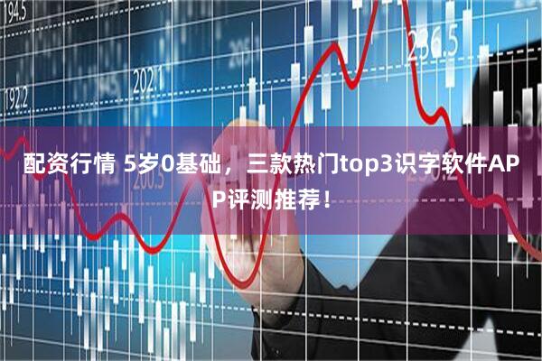 配资行情 5岁0基础，三款热门top3识字软件APP评测推荐！