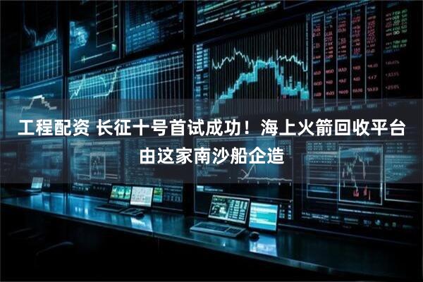 工程配资 长征十号首试成功！海上火箭回收平台由这家南沙船企造