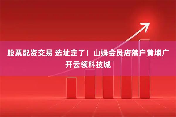 股票配资交易 选址定了！山姆会员店落户黄埔广开云领科技城