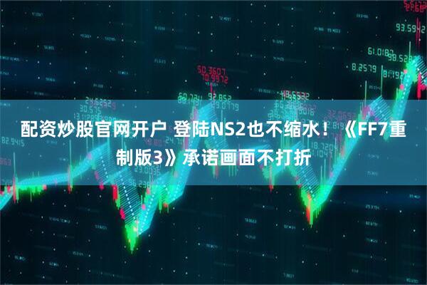配资炒股官网开户 登陆NS2也不缩水！《FF7重制版3》承诺画面不打折
