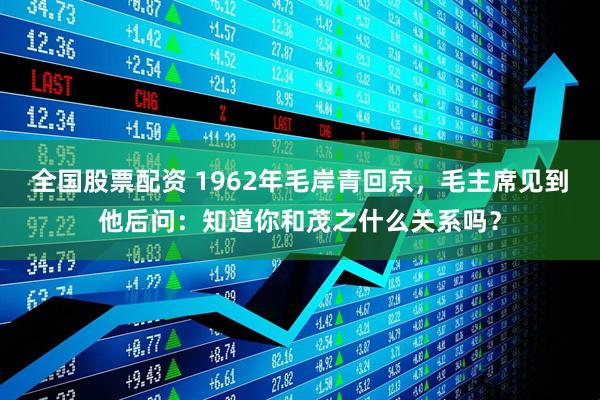 全国股票配资 1962年毛岸青回京，毛主席见到他后问：知道你和茂之什么关系吗？