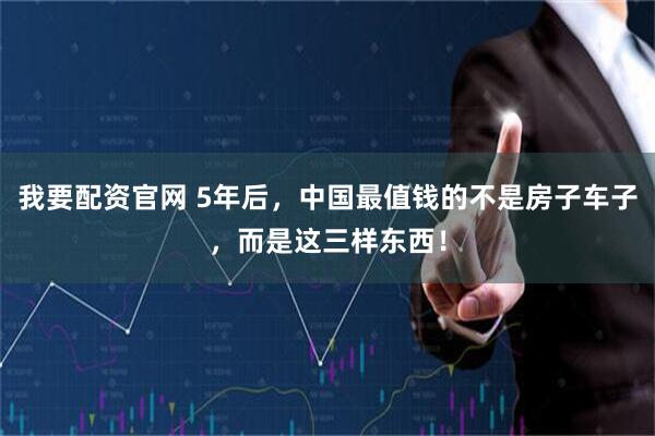 我要配资官网 5年后，中国最值钱的不是房子车子，而是这三样东西！
