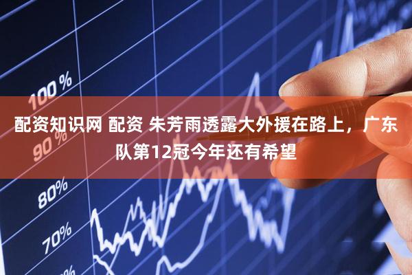 配资知识网 配资 朱芳雨透露大外援在路上，广东队第12冠今年还有希望