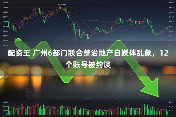 配资王 广州6部门联合整治地产自媒体乱象，12个账号被约谈