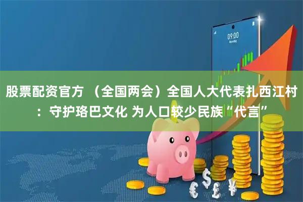 股票配资官方 （全国两会）全国人大代表扎西江村：守护珞巴文化 为人口较少民族“代言”