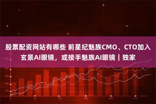 股票配资网站有哪些 前星纪魅族CMO、CTO加入玄景AI眼镜，或接手魅族AI眼镜｜独家