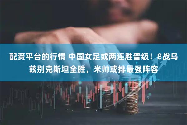 配资平台的行情 中国女足或两连胜晋级！8战乌兹别克斯坦全胜，米帅或排最强阵容