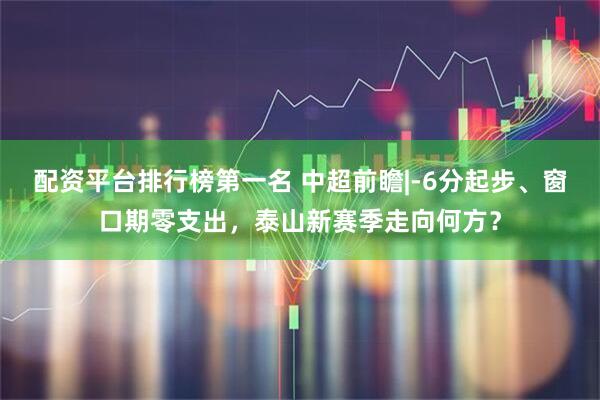 配资平台排行榜第一名 中超前瞻|-6分起步、窗口期零支出，泰山新赛季走向何方？