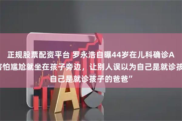 正规股票配资平台 罗永浩自曝44岁在儿科确诊ADHD，“害怕尴尬就坐在孩子旁边，让别人误以为自己是就诊孩子的爸爸”