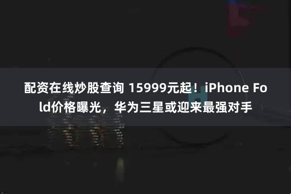 配资在线炒股查询 15999元起！iPhone Fold价格曝光，华为三星或迎来最强对手