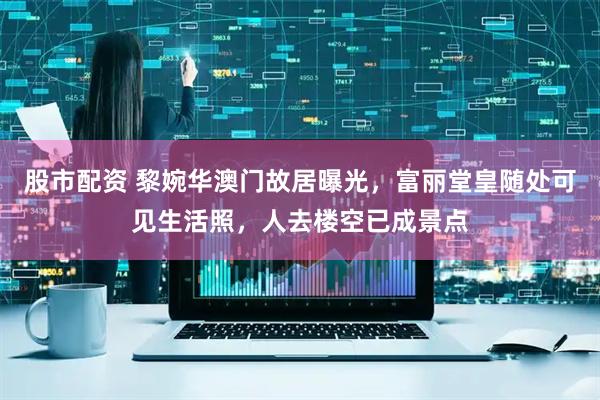 股市配资 黎婉华澳门故居曝光，富丽堂皇随处可见生活照，人去楼空已成景点