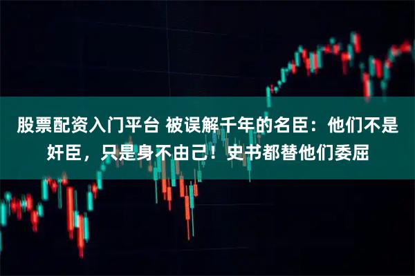 股票配资入门平台 被误解千年的名臣：他们不是奸臣，只是身不由己！史书都替他们委屈