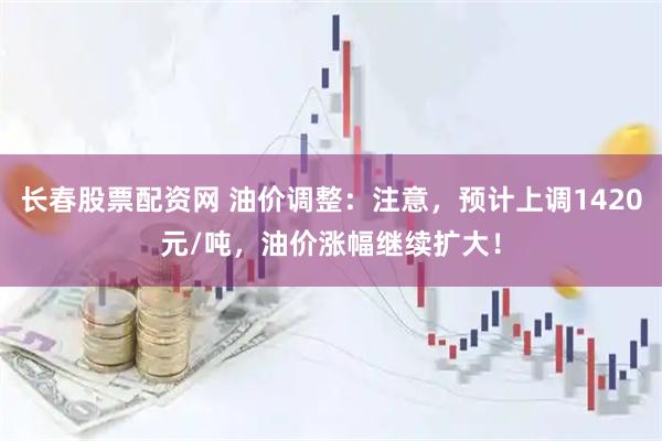 长春股票配资网 油价调整：注意，预计上调1420元/吨，油价涨幅继续扩大！