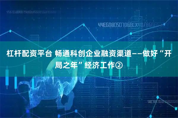 杠杆配资平台 畅通科创企业融资渠道——做好“开局之年”经济工作②
