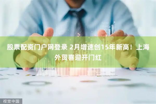 股票配资门户网登录 2月增速创15年新高！上海外贸喜迎开门红