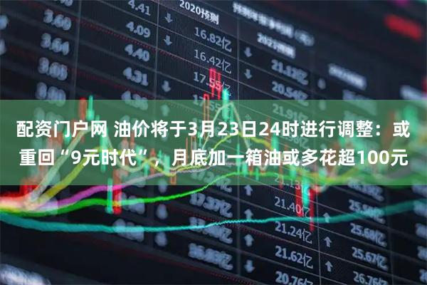 配资门户网 油价将于3月23日24时进行调整：或重回“9元时代”，月底加一箱油或多花超100元