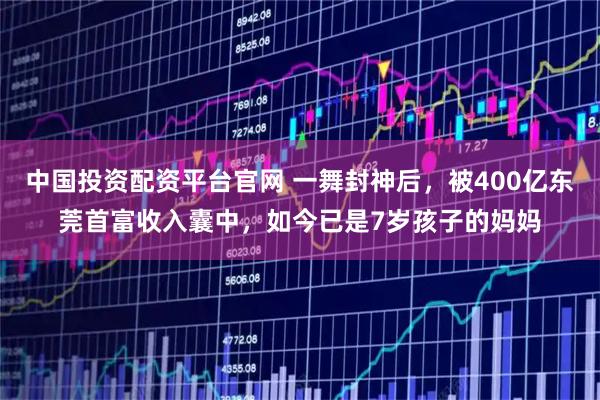 中国投资配资平台官网 一舞封神后，被400亿东莞首富收入囊中，如今已是7岁孩子的妈妈