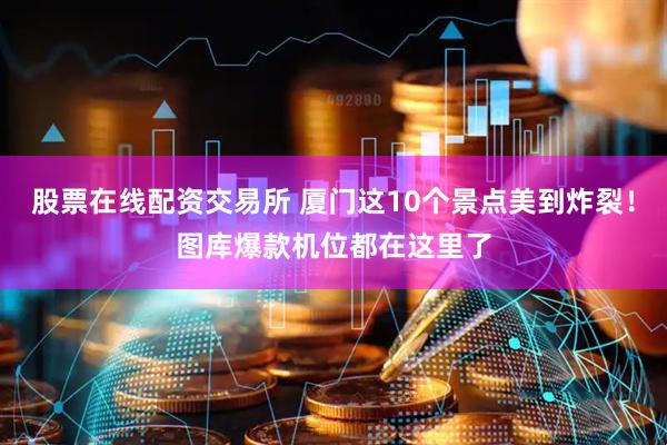 股票在线配资交易所 厦门这10个景点美到炸裂！图库爆款机位都在这里了