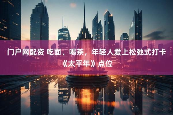 门户网配资 吃面、喝茶，年轻人爱上松弛式打卡《太平年》点位